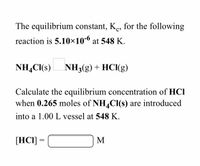 The equilibrium constant, K., for the following
reaction is 5.10×10-6 at 548 K.
NH,CI(s)
NH3(g) + HCl(g)
Calculate the equilibrium concentration of HCI
when 0.265 moles of NH,CI(s) are introduced
into a 1.00 L vessel at 548 K.
[HCI]
M
