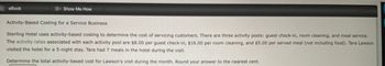 eBook
Show Me How
Activity-Based Costing for a Service Business
Sterling Hotel uses activity-based costing to determine the cost of servicing customers. There are three activity pools: guest check-in, room cleaning, and meal service.
The activity rates associated with each activity pool are $8.00 per guest check-in, $16.00 per room cleaning, and $5.00 per served meal (not including food). Tara Lawson
visited the hotel for a 5-night stay. Tara had 7 meals in the hotel during the visit.
Determine the total activity-based cost for Lawson's visit during the month. Round your answer to the nearest cent.