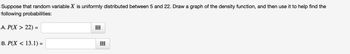 Suppose that random variable X is uniformly distributed between 5 and 22. Draw a graph of the density function, and then use it to help find the
following probabilities:
A. P(X > 22) =
B. P(X < 13.1) =