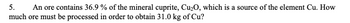 5. An ore contains 36.9 % of the mineral cuprite, Cu₂O, which is a source of the element Cu. How
much ore must be processed in order to obtain 31.0 kg of Cu?