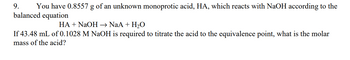 9. You have 0.8557 g of an unknown monoprotic acid, HA, which reacts with NaOH according to the
balanced equation
HA + NaOH →→ NaA + H₂O
If 43.48 mL of 0.1028 M NaOH is required to titrate the acid to the equivalence point, what is the molar
mass of the acid?