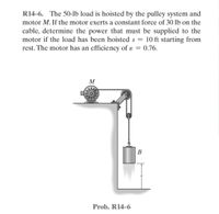 R14-6. The 50-lb load is hoisted by the pulley system and
motor M. If the motor exerts a constant force of 30 lb on the
cable, determine the power that must be supplied to the
motor if the load has been hoisted s = 10 ft starting from
rest. The motor has an efficiency of e ε = 0.76.
M
Prob. R14-6
B