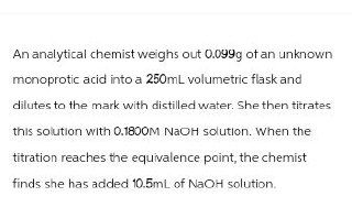 An analytical chemist weighs out 0.099g of an unknown
monoprotic acid into a 250mL volumetric flask and
dilutes to the mark with distilled water. She then titrates
this solution with 0.1800M NaOH solution. When the
titration reaches the equivalence point, the chemist
finds she has added 10.5mL of NaOH solution.