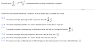 00
Does the seriesE(- 1n+12+n°
n4
converge absolutely, converge conditionally, or diverge?
n= 1
Choose the correct answer below and, if necessary, fill in the answer box to complete your choice.
O A.
The series converges absolutely per the Comparison Test with >
00
n4
n= 1
B. The series diverges because the limit used in the Ratio Test is not less than or equal to 1.
OC.
The series converges conditionally per the Alternating Series Test and the Comparison Test with
n= 1
D. The series converges absolutely because the limit used in the nth-Term Test is
E. The series diverges because the limit used in the nth-Term Test does not exist.
O F. The series converges conditionally per the Alternating Series Test and because the limit used in the Ratio Test is
