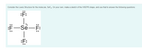 Consider the Lewis Structure for the molecule, SeF4. On your own, make a sketch of the VSEPR shape, and use that to answer the following questions:
:F:
:F-Se
Se-F:
|
