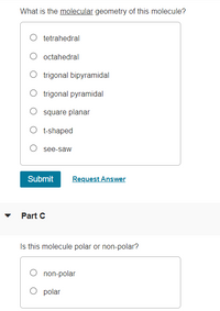 What is the molecular geometry of this molecule?
tetrahedral
O octahedral
O trigonal bipyramidal
O trigonal pyramidal
O square planar
O t-shaped
O see-saw
Submit
Request Answer
Part C
Is this molecule polar or non-polar?
non-polar
O polar
