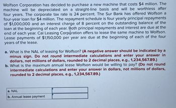 Wolfson Corporation has decided to purchase a new machine that costs $4 million. The
machine will be depreciated on a straight-line basis and will be worthless after
four years. The corporate tax rate is 24 percent. The Sur Bank has offered Wolfson a
four-year loan for $4 million. The repayment schedule is four yearly principal repayments
of $1,000,000 and an interest charge of 8 percent on the outstanding balance of the
loan at the beginning of each year. Both principal repayments and interest are due at the
end of each year. Cal Leasing Corporation offers to lease the same machine to Wolfson.
Lease payments of $1,150,000 per year are due at the beginning of each of the four
years of the lease.
a. What is the NAL of leasing for Wolfson? (A negative answer should be indicated by a
minus sign. Do not round intermediate calculations and enter your answer in
dollars, not millions of dollars, rounded to 2 decimal places, e.g., 1,234,567.89.)
b. What is the maximum annual lease Wolfson would be willing to pay? (Do not round
intermediate calculations and enter your answer in dollars, not millions of dollars,
rounded to 2 decimal places, e.g., 1,234,567.89.)
a. NAL
b. Annual lease payment