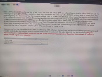 Hockdown
Baird Golf has decided to sell a new line of golf clubs. The clubs will sell for $715 per set and have a variable cost of $385 per set. The
company has spent $150,000 for a marketing study that determined the company will sell 75,000 sets per year for seven years. The
marketing study also determined that the company will lose sales of 10,000 sets of its high-priced clubs. The high-priced clubs sell at
$1,150 and have variable costs of $620. The company will also increase sales of its cheap clubs by 12,000 sets. The cheap clubs sell
for $425 and have variable costs of $195 per set. The fixed costs each year will be $9,400,000. The company has also spent
$1,000,000 on research and development for the new clubs. The plant and equipment required will cost $30,100,000 and will be
depreciated on a straight-line basis. The new clubs will also require an increase in net working capital of $1,400,000 that will be
returned at the end of the project. The tax rate is 40%, and the cost of capital is 10%.
Suppose you feel that the values are accurate to within only +10%. What are the best-case and worst-case NPVs? (Hint: The price and
variable costs for the two existing sets of clubs are known with certainty; only the sales gained or lost are uncertain.) (Negative
answers should be indicated by a minus sign. Do not round intermediate calculations. Round the final answers to 2 decimal
places. Omit $ sign in your response.)
Best-case
Worst-case
NPV
$
$