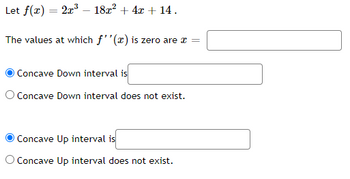 Let \( f(x) = 2x^3 - 18x^2 + 4x + 14 \).

The values at which \( f''(x) \) is zero are \( x = \) [Input Box]

- \( \bigcirc \) Concave Down interval is [Input Box]
- \( \bigcirc \) Concave Down interval does not exist.

- \( \bigcirc \) Concave Up interval is [Input Box]
- \( \bigcirc \) Concave Up interval does not exist.