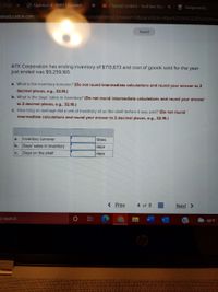 T_7120
O Question 4 - HW3 - Connect
O Channel content- YouTube Stud
Assignments
mheducation.com/ext/map/indexhm2.comcon&external_browser%3D0&launchUrl=https%253A%252F%252Flms
Saved
A7X Corporation has ending inventory of $713,673 and cost of goods sold for the year
just ended was $9,259,165.
a. What is the inventory turnover? (Do not round intermediate calculations and round your answer to 2
decimal places, e.g., 32.16.)
b. What is the days' sales in inventory? (Do not round intermediate calculations and round your answer
to 2 decimal places, e.g., 32.16.)
c. How long on average did a unit of inventory sit on the shelf before it was sold? (Do not round
intermediate calculations and round your answer to 2 decimal places, e.g., 32.16.)
Inventory turnover
times
a.
b.
Days' sales in inventory
days
Days on the shelf
days
с.
< Prev
4 of 8
Next >
o search
66°F
