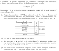 If a principal P is borrowed at an annual rate r, then after t years if interest is compounded
n times a year, the borrower will owe the lender an amount A given by
nt
= P (1 + )"
A =
In this case, r/n is the interest rate per compounding period and nt is the number of
compounding periods.
(a) Suppose that you borrow 100 USD, your interest rate is 6%. Based on the number of
yearly compounds, how much will you owe after 2 years? To answer this, find A(n)
then copy and complete the following table. Round to 4 decimal places in this HW.
A(n)
Compounding Frequency
Annually
Semiannually
Quarterly
Monthly
Weekly
n
1
112.7160
52
365
Hourly
8760
(b) Describe, in words, what happens as n increases.
(c) Now suppose n → 0. Go back to the original form of A (without the numbers from
part a). What does A(n) approach? Your answer should depend on the other variables.
Show all steps of the limit computation.
(d) The result is called the continuous compound interest formula. Using this function and
the values from part a), how much interest will you owe after 2 years?
