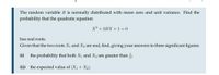 The random variable B is normally distributed with mean zero and unit variance. Find the
probability that the quadratic equation
X2 + 2BX +1 0
has real roots.
Given that the two roots X1 and X2 are real, find, giving your answers to three significant figures:
(i)
the probability that both X1 and X2 are greater than ;
(ii) the expected value of |X1 + X2l.
