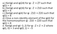 a.) Ker(p) and p(24) for p : Z → Z7 such that
Ф(1) 3 4
b.) Ker(p) and p(16) for p : Z → Z10 such that
P(1) = 6
c.) Ker(p) and p(4) for p : Z10 → Z20 such that
P(1) = 8
d.) Give a non-identity element of the p(4) for
the homomorphism p : Z10 → Z20 such that
P(1) = 8
e. Ker(p) and p(-3, 2) for 4 :Z × Z → Z where
Ф(1, 0) %3D 3 and Ф(0, 1) 3D —5
