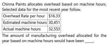 Chinna Paints allocates overhead based on machine hours.
Selected data for the most recent year follow.
Overhead Rate per hour $16.33
Estimated machine hours 30,451
Actual machine hours
32,553
The amount of manufacturing overhead allocated for the
year based on machine hours would have been