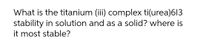 What is the titanium (iii) complex ti(urea)6l3
stability in solution and as a solid? where is
it most stable?
