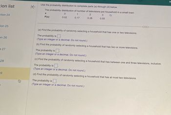 tion list
stion 24
ion 25
on 26
27
28
29
K
Use the probability distribution to complete parts (a) through (d) below.
The probability distribution of number of televisions per household in a small town
X
0
1
3
P(x)
0.02
0.17
0.55
2
0.26
(a) Find the probability of randomly selecting a household that has one or two televisions.
The probability is
(Type an integer or a decimal. Do not round.)
(b) Find the probability of randomly selecting a household that has two or more televisions.
The probability is
(Type an integer or a decimal. Do not round.)
(c) Find the probability of randomly selecting a household that has between one and three televisions, inclusive.
The probability is
(Type an integer or a decimal. Do not round.)
(d) Find the probability of randomly selecting a household that has at most two televisions.
The probability is
(Type an integer or a decimal. Do not round.)