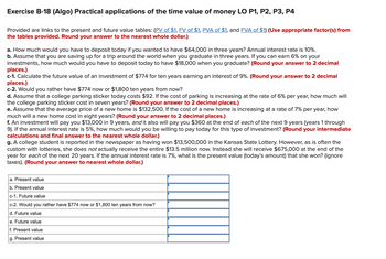 Exercise B-18 (Algo) Practical applications of the time value of money LO P1, P2, P3, P4
Provided are links to the present and future value tables: (PV of $1, FV of $1, PVA of $1, and FVA of $1) (Use appropriate factor(s) from
the tables provided. Round your answer to the nearest whole dollar.)
a. How much would you have to deposit today if you wanted to have $64,000 in three years? Annual interest rate is 10%.
b. Assume that you are saving up for a trip around the world when you graduate in three years. If you can earn 6% on your
investments, how much would you have to deposit today to have $18,000 when you graduate? (Round your answer to 2 decimal
places.)
c-1. Calculate the future value of an investment of $774 for ten years earning an interest of 9%. (Round your answer to 2 decimal
places.)
c-2. Would you rather have $774 now or $1,800 ten years from now?
d. Assume that a college parking sticker today costs $92. If the cost of parking is increasing at the rate of 6% per year, how much will
the college parking sticker cost in seven years? (Round your answer to 2 decimal places.)
e. Assume that the average price of a new home is $132,500. If the cost of a new home is increasing at a rate of 7% per year, how
much will a new home cost in eight years? (Round your answer to 2 decimal places.)
f. An investment will pay you $13,000 in 9 years, and it also will pay you $360 at the end of each of the next 9 years (years 1 through
9). If the annual interest rate is 5%, how much would you be willing to pay today for this type of investment? (Round your intermediate
calculations and final answer to the nearest whole dollar.)
g. A college student is reported in the newspaper as having won $13,500,000 in the Kansas State Lottery. However, as is often the
custom with lotteries, she does not actually receive the entire $13.5 million now. Instead she will receive $675,000 at the end of the
year for each of the next 20 years. If the annual interest rate is 7%, what is the present value (today's amount) that she won? (ignore
taxes). (Round your answer to nearest whole dollar.)
a. Present value
b. Present value
c-1. Future value
c-2. Would you rather have $774 now or $1,800 ten years from now?
d. Future value
e. Future value
f. Present value
g. Present value