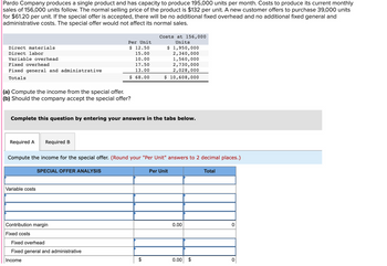 Pardo Company produces a single product and has capacity to produce 195,000 units per month. Costs to produce its current monthly
sales of 156,000 units follow. The normal selling price of the product is $132 per unit. A new customer offers to purchase 39,000 units
for $61.20 per unit. If the special offer is accepted, there will be no additional fixed overhead and no additional fixed general and
administrative costs. The special offer would not affect its normal sales.
Direct materials
Direct labor
Variable overhead
Fixed overhead
Fixed general and administrative
Totals
(a) Compute the income from the special offer.
(b) Should the company accept the special offer?
Required A Required B
Complete this question by entering your answers in the tabs below.
Variable costs
Per Unit
$ 12.50
15.00
10.00
17.50
13.00
$ 68.00
SPECIAL OFFER ANALYSIS
Compute the income for the special offer. (Round your "Per Unit" answers to 2 decimal places.)
Contribution margin
Fixed costs
Costs at 156,000
Units
Fixed overhead
Fixed general and administrative
Income
$ 1,950,000
2,340,000
1,560,000
2,730,000
2,028,000
$ 10,608,000
Per Unit
0.00
0.00 $
Total
0