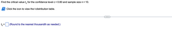 Find the critical value to for the confidence level c = 0.80 and sample size n = 10.
tc
=
Click the icon to view the t-distribution table.
(Round to the nearest thousandth as needed.)