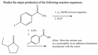 Predict the major product(s) of the following reaction sequences.
1. I,, NaOH (excess reagents),
CH3
2. H;O*
F1
1. LDA
2.
OEt
(Hint: Here the enolate acts
as a nucleophile in an addition-elimination
mechanism with the ester)
