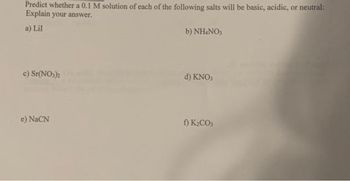 Predict whether a 0.1 M solution of each of the following salts will be basic, acidic, or neutral:
Explain your answer.
a) Lil
c) Sr(NO3)2
e) NaCN
b) NH4NO3
d) KNO3
f) K₂CO3