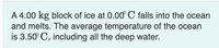 A 4.00 kg block of ice at 0.00 C falls into the ocean
and melts. The average temperature of the ocean
is 3.50° C, including all the deep water.
