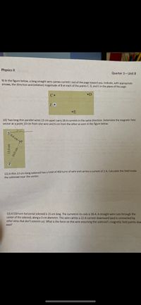 Physics II s
Quarter 3- Unit 8
9) In the figure below, a long straight wire carries current I out of the page toward you. Indicate, with appropriate
arrows, the direction and (relative) magnitude of B at each of the points C, D, and E in the plane of the page.
•D
C•
•E
10) Two long thin parallel wires 13-cm apart carry 28-A currents in the same direction. Determine the magnetic field
vector at a point 10-cm from one wire and 6-cm from the other as seen in the figure below.
6.0 cm -
11) A thin 12-cm-long solenoid has a total of 460 turns of wire and carries a current of 2-A. Calculate the field inside
the solenoid near the center.
12) A 550-turn horizontal solenoid is 15-cm long. The current in its coils is 38-A. A straight wire cuts through the
center of the solenoid, along a 3-cm diameter. This wire carries a 22-A current downward (and is connected by
other wires that don't concern us). What is the force on this wire assuming the solenoid's magnetic field points due
east?
13.0 cm
