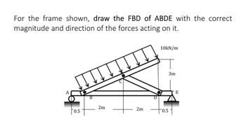 For the frame shown, draw the FBD of ABDE with the correct
magnitude and direction of the forces acting on it.
A
0.5
B
2m
2m
10kN/m
+
0.5
3m
E