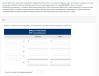 Sandra Willis is the advertising manager for Bargain Shoe Store. She is currently working on a major promotional campaign. Her ideas
include the installation of a new lighting system and increased display space that will add $39,000 in fixed costs to the
$423,000 currently spent. In addition, Sandra is proposing that a 5% price decrease ($60 to $57) will produce a 20% increase in sales
volume (20,000 to 24,000). Variable costs will remain at $36 per pair of shoes. Management is impressed with Sandra's ideas but
concerned about the effects that these changes will have on the break-even point and the margin of safety.
(a)
Prepare a CVP income statement for current operations and after Sandra's changes are introduced.
BARGAIN SHOE STORE
CVP Income Statement
Current
New
2$
$
$
Would you make the changes suggested?

