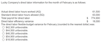 Lucky Company's direct labor information for the month of February is as follows:
Actual direct labor hours worked (AQ)
Standard direct labor hours allowed (SQ)
Total payroll for direct labor
Direct labor efficiency variance
The direct labor flexible-budget variance for February (rounded to the nearest dollar) was:
O $42,300 unfavorable.
$44,500 unfavorable.
$46,350 unfavorable.
$54,900 unfavorable.
$18,900 unfavorable.
61,500
63,000
$ 774,900
$
18,000
