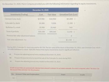 On December 21, 2020, Marin Company provided you with the following information regarding its equity investments.
December 31, 2020
Investments (Trading)
Cost
Fair Value
Unrealized Gain (Loss)
Clemson Corp. stock
$19,900
$18,900
$(1,000)
Colorado Co. stock
10,300
9,200
(1,100)
Buffaloes Co. stock
19,900
20,460
560
Total of portfolio
$50,100
$48,560
(1,540)
Previous fair value adjustment balance
0
Fair value adjustment-Cr.
$(1,540)
During 2021, Colorado Co. stock was sold for $9.750. The fair value of the stock on December 31, 2021, was Clemson Corp. stock-
$19,000; Buffaloes Co. stock-$20.350. None of the equity investments result in significant influence.
(a)
Prepare the adjusting journal entry needed on December 31, 2020.
(b)
Prepare the journal entry to record the sale of the Colorado Co. stock during 2021.
(c)
Prepare the adjusting journal entry needed on December 31, 2021.
(Credit account titles are automatically Indented when amount is entered. Do not indent manually. If no entry is required, select "No Entry for
the account titles and enter O for the amounts)
No. Account Titles and Explanation
Debit
Credit
(8)