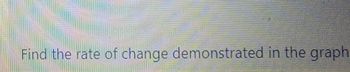 **Text:**
"Find the rate of change demonstrated in the graph."

**Description for Educational Website:**

This sentence prompts students to analyze a graph to determine the rate at which a particular variable changes over time or in relation to another variable. 

**Graph/Diagram Explanation:**

- **Axes Labels**: Typically, the x-axis represents the independent variable (such as time), while the y-axis represents the dependent variable (such as distance).
- **Slope**: The rate of change is often determined by calculating the slope of the line in a linear graph. The slope is calculated by dividing the change in the y-value by the change in the x-value between two points on the line.
- **Non-linear Graphs**: If the graph is non-linear, the rate of change may vary at different points, and students may need to calculate the instantaneous rate of change at a specific point using calculus concepts.

This exercise helps in understanding how to interpret and analyze data from graphs, which is a critical skill in fields such as mathematics, science, and economics.