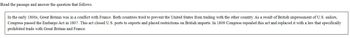 Read the passage and answer the question that follows.
In the early 1800s, Great Britain was in a conflict with France. Both countries tried to prevent the United States from trading with the other country. As a result of British impressment of U.S. sailors,
Congress passed the Embargo Act in 1807. This act closed U.S. ports to exports and placed restrictions on British imports. In 1809 Congress repealed this act and replaced it with a law that specifically
prohibited trade with Great Britain and France.