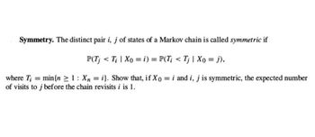 Symmetry. The distinct pair i, j of states of a Markov chain is called symmetric if
P(Tj < Ti | Xo = i) = P(Ti < Tj | Xo = j),
where Ti = min {n ≥ 1: Xn=i}. Show that, if Xo = i and i, j is symmetric, the expected number
of visits to j before the chain revisits i
i is 1.