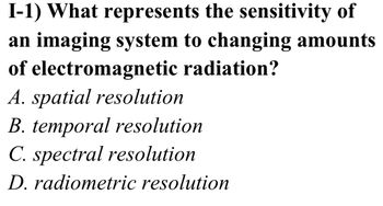 I-1) What represents the sensitivity of
an imaging system to changing amounts
of electromagnetic radiation?
A. spatial resolution
B. temporal resolution
C. spectral resolution
D. radiometric resolution