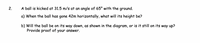 2.
A ball is kicked at 31.5 m/s at an angle of 65° with the ground.
a) When the ball has gone 42m horizontally, what will its height be?
b) Will the ball be on its way down, as shown in the diagram, or is it still on its way up?
Provide proof of your answer.
