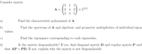 Consider matrix
(3 1
1
A =
2 4 2
E C3,3
3 3
a)
Find the characteristic polynomial of A.
b)
values.
Find the spectrum of A and algebraic and geometric multiplicities of individual eigen-
c)
Find the eigenspace corresponding to each eigenvalue.
d)
that AP = PD. If not, explain why the matrix is not diagonalizable.
Is the matrix diagonalizable? If yes, find diagonal matrix D and regular matrix P such
