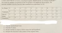 A study claims that the in-home counseling is equally effective as the out-of-home treatmeht.
The result for samples of treatment of the two groups of 20 adults are shown below. The
outcome variable is level of anxiety after treatment on a scale from 1 to 10.
In- Home
3
4
1
1
1
3.
3
5
1
4
Treatment
4
3
7
7
7
8.
4
Out-of -
7
6.
7
7
5
6.
4
2
Home
4
3
6.
3
8.
7
Treatment
1) Find the standardized t test
2) Find the P-values
3) Decide whether to reject or fail to reject the null hypothesis.
4) Interpret the decision in the context of the original claim.
6
4,
6
6
8.
