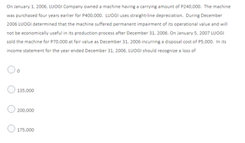 On January 1, 2006, LUOGI Company owned a machine having a carrying amount of P240,000. The machine
was purchased four years earlier for P400,000. LUOGI uses straight-line depreciation. During December
2006 LUOGI determined that the machine suffered permanent impairment of its operational value and will
not be economically useful in its production process after December 31, 2006. On January 5, 2007 LUOGI
sold the machine for P70,000 at fair value as December 31, 2006 incurring a disposal cost of P5,000. In its
income statement for the year ended December 31, 2006, LUOGI should recognize a loss of
135,000
200,000
175,000