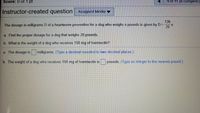 **Instructor-created question**  

The dosage in milligrams \( D \) of a heartworm preventive for a dog who weighs \( x \) pounds is given by:  
\[ D = \frac{136}{25} x \]

1. **Find the proper dosage for a dog that weighs 28 pounds.**
    - Enter your answer in the blank provided and round to two decimal places. 

2. **What is the weight of a dog who receives 150 mg of Ivermectin?**
    - Enter your answer in the blank provided and round to the nearest integer. 

**Answer fields:**  

a. The dosage is [____] milligrams.  
   (Type a decimal rounded to two decimal places.)

b. The weight of a dog who receives 150 mg of Ivermectin is [____] pounds.  
   (Type an integer to the nearest pound.)