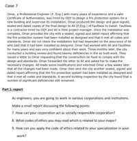 Case 7
Omar, a Professional Engineer (P. Eng.) with many years of experience and a valid
Certificate of Authorization, was hired by OQY to design a fire protection system for a
new building and supervise its installation. Omar produced the design and gave signed,
sealed and dated copies of the final design to Ali (P.Eng.) of Faultless to install. Faultless
is a contractor hired by OQY and Ali is their project manager. Once the installation was
complete, Omar provided the city with a sealed, signed and dated report affirming that
the fire protection system had been installed as designed and that it met all codes and
standards. Omar did not check the installation but had depended on the assurance of Ali
who said that it had been installed as designed. Omar had worked with Ali and Faultless
for many years and was very confident about their work. Three months later, the city
conducted a building review and found twenty deficiencies in the as-built work. They
issued a letter to Omar requesting that the construction be fixed to comply with the
design and standards. Omar forwarded the letter to Ali and asked her to make the
necessary changes. Ali made some modifications and informed Omar a few weeks later
that all the changes had been made. Omar then sent the city another sealed, signed and
dated report affirming that the fire protection system had been installed as designed and
that it met all codes and standards. A second building inspection by the city found that a
number of significant deficiencies still remained.
Part 1: report
As engineers, you are going to work in various corporations and institutions.
Make a small report discussing the following points:
7. How can your corporation act as socially responsible corporation?
8. What codes of ethics you may read which is related to your major?
9. How can you apply the code of ethics related to your specialization in your
work?
