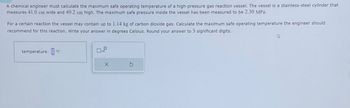 A chemical engineer must calculate the maximum safe operating temperature of a high-pressure gas reaction vessel. The vessel is a stainless-steel cylinder that
measures 41.0 cm wide and 49.2 cm high. The maximum safe pressure inside the vessel has been measured to be 2.30 MPa.
For a certain reaction the vessel may contain up to 1.14 kg of carbon dioxide gas. Calculate the maximum safe operating temperature the engineer should
recommend for this reaction. Write your answer in degrees Celsius. Round your answer to 3 significant digits.
temperature: °C
D