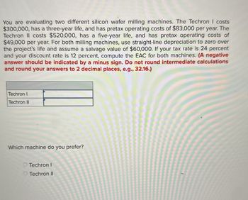 You are evaluating two different silicon wafer milling machines. The Techron I costs
$300,000, has a three-year life, and has pretax operating costs of $83,000 per year. The
Techron II costs $520,000, has a five-year life, and has pretax operating costs of
$49,000 per year. For both milling machines, use straight-line depreciation to zero over
the project's life and assume a salvage value of $60,000. If your tax rate is 24 percent
and your discount rate is 12 percent, compute the EAC for both machines. (A negative
answer should be indicated by a minus sign. Do not round intermediate calculations
and round your answers to 2 decimal places, e.g., 32.16.)
Techron I
Techron II
Which machine do you prefer?
Techron I
Techron II