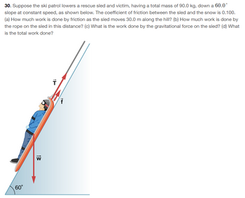 30. Suppose the ski patrol lowers a rescue sled and victim, having a total mass of 90.0 kg, down a 60.0°
slope at constant speed, as shown below. The coefficient of friction between the sled and the snow is 0.100.
(a) How much work is done by friction as the sled moves 30.0 m along the hill? (b) How much work is done by
the rope on the sled in this distance? (c) What is the work done by the gravitational force on the sled? (d) What
is the total work done?
60°
13
W
T
154