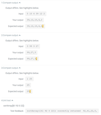 ### Test Case Analysis: Sorting Function

This page provides an analysis of test cases for a sorting function, focusing on discrepancies between the actual output and expected results.

#### Test Case 1

- **Input**: `[5, 10, 4, 39, 12, 2]`
- **Your output**: `[39, 12, 10, 4, 2]`
- **Expected output**: `[39, 12, 10, 4, 2, ]`

**Issue**: The output is missing a trailing comma.

---

#### Test Case 2

- **Input**: `[3, 99, 3, 27]`
- **Your output**: `[99, 27, 3]`
- **Expected output**: `[99, 27, 3, ]`

**Issue**: The output is missing a trailing comma.

---

#### Test Case 3

- **Input**: `[1, 25]`
- **Your output**: `[25]`
- **Expected output**: `[25, ]`

**Issue**: The output is missing a trailing comma.

---

### Unit Test Analysis

- **Function call**: `sortArray([61, 92, 0, 22])`
- **Test feedback**: 
  - `sortArray([61, 92, 0, 22]) correctly returned [92, 61, 22, 0, ]`

The function executed successfully for this input, producing the correct result with the trailing comma included.

---

### Conclusion

The discrepancies highlighted indicate a consistent issue with missing trailing commas in the function's output. Adjustments are necessary to ensure that the output format matches the expected results consistently across tests.