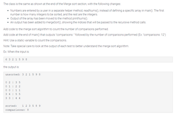 The class is the same as shown at the end of the Merge sort section, with the following changes:
• Numbers are entered by a user in a separate helper method, readNums(), instead of defining a specific array in main(). The first
number is how many integers to be sorted, and the rest are the integers.
Output of the array has been moved to the method printNums().
• An output has been added to mergeSort(), showing the indices that will be passed to the recursive method calls.
Add code to the merge sort algorithm to count the number of comparisons performed.
Add code at the end of main() that outputs "comparisons: " followed by the number of comparisons performed (Ex: "comparisons: 12")
Hint: Use a static variable to count the comparisons.
Note: Take special care to look at the output of each test to better understand the merge sort algorithm.
Ex: When the input is:
6 3 2 1 598
the output is:
unsorted: 3 2 1 5 98
0 2
3 5
01 | 22
0 0
1 1
3 4
5 5
3 3
4 4
sorted: 1 2 3 5 8 9
comparisons: 8