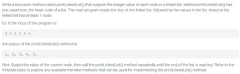 Write a recursive method called printLinked List () that outputs the integer value of each node in a linked list. Method printLinkedList() has
one parameter, the head node of a list. The main program reads the size of the linked list, followed by the values in the list. Assume the
linked list has at least 1 node.
Ex: If the input of the program is:
5 1 2 3 4 5
the output of the printLinked List () method is:
1, 2, 3, 4, 5,
Hint: Output the value of the current node, then call the printLinkedList() method repeatedly until the end of the list is reached. Refer to the
IntNode class to explore any available member methods that can be used for implementing the printLinkedList() method.