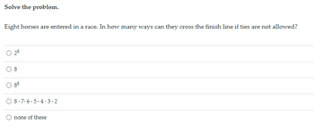 Solve the problem.
Eight horses are entered in a race. In how many ways can they cross the finish line if ties are not allowed?
28
O
88
8-7-6-5-4.3.2
none of these