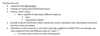 The Rat class will
●
implement the RatInterface
maintain an exhaustion/refreshment level
hold its "alive" status
O Rat is capable of reporting 2 different statuses
alive
■
exhausted to death
provide a (North, Northwest, West, Southwest, South, Southeast, East, Northeast) movement
direction when prompted.
refreshes or wears down by 1 unit when entering a cell(Cell or Hole)( This is an example, you
may implement this with different rates of "wear".)
if it wears down below 6 it dies of exhaustion
O