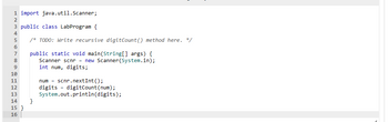 1 import java.util.Scanner;
2
3 public class LabProgram {
4
5
/* TODO: Write recursive digitCount() method here. */
6
7
public static void main(String[] args) {
Scanner scnr = new Scanner(System.in);
int num, digits;
8
91811231415 16
10
}
num scnr.nextInt ();
digits
digitCount (num);
System.out.println(digits);